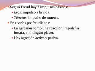  Según Freud hay 2 impulsos básicos:
 Eros: impulso a la vida
 Tánatos: impulso de muerte.
 En teorías posfreudianas:
 La agresión como una reacción impulsiva
innata, sin ningún placer.
 Hay agresión activa y pasiva.
 