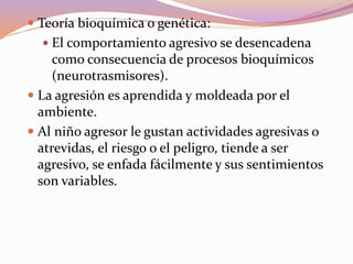  Teoría bioquímica o genética:
 El comportamiento agresivo se desencadena
como consecuencia de procesos bioquímicos
(neurotrasmisores).
 La agresión es aprendida y moldeada por el
ambiente.
 Al niño agresor le gustan actividades agresivas o
atrevidas, el riesgo o el peligro, tiende a ser
agresivo, se enfada fácilmente y sus sentimientos
son variables.
 