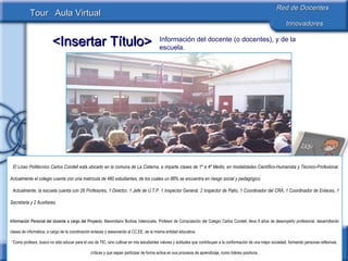 Información del docente (o docentes), y de la escuela. El Liceo Politécnico Carlos Condell está ubicado en la comuna de La Cisterna, e imparte clases de 1º a 4º Medio, en modalidades Científico-Humanista y Técnico-Profesional. Actualmente el colegio cuenta con una matrícula de 480 estudiantes, de los cuales un 88% se encuentra en riesgo social y pedagógico. Actualmente, la escuela cuenta con 26 Profesores, 1 Director, 1 Jefe de U.T.P. 1 Inspector General, 2 Inspector de Patio, 1 Coordinador del CRA, 1 Coordinador de Enlaces, 1 Secretaria y 2 Auxiliares. Información Personal del docente a cargo del Proyecto:  Maximiliano Burboa Valenzuela, Profesor de Computación del Colegio Carlos Condell, lleva 5 años de desempeño profesional, desarrollando clases de informática, a cargo de la coordinación enlaces y asesorando al CC.EE. de la misma entidad educativa. “ Como profesor, busco no sólo educar para el uso de TIC, sino cultivar en mis estudiantes valores y actitudes que contribuyan a la conformación de una mejor sociedad, formando personas reflexivas, críticas y que sepan participar de forma activa en sus procesos de aprendizaje, como líderes positivos. La participación en comunidades virtuales es una actividad de la cual intento sacar el máximo provecho para lograr transmitir a mis alumnos todo lo que aprendo.” 