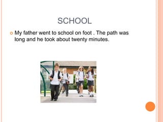 SCHOOL
 My father went to school on foot . The path was
long and he took about twenty minutes.
 