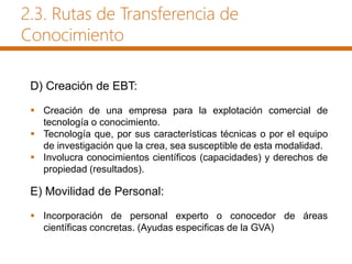 D) Creación de EBT:
 Creación de una empresa para la explotación comercial de
tecnología o conocimiento.
 Tecnología que, por sus características técnicas o por el equipo
de investigación que la crea, sea susceptible de esta modalidad.
 Involucra conocimientos científicos (capacidades) y derechos de
propiedad (resultados).
E) Movilidad de Personal:
 Incorporación de personal experto o conocedor de áreas
científicas concretas. (Ayudas especificas de la GVA)
2.3. Rutas de Transferencia de
Conocimiento
 