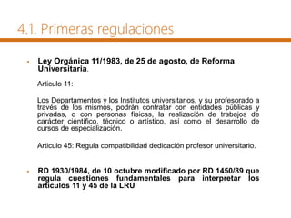  Ley Orgánica 11/1983, de 25 de agosto, de Reforma
Universitaria.
Articulo 11:
Los Departamentos y los Institutos universitarios, y su profesorado a
través de los mismos, podrán contratar con entidades públicas y
privadas, o con personas físicas, la realización de trabajos de
carácter científico, técnico o artístico, así como el desarrollo de
cursos de especialización.
Articulo 45: Regula compatibilidad dedicación profesor universitario.
 RD 1930/1984, de 10 octubre modificado por RD 1450/89 que
regula cuestiones fundamentales para interpretar los
artículos 11 y 45 de la LRU
4.1. Primeras regulaciones
 