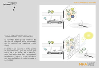 MRA2012/13
ETSAC
FUNCIONAMIENTO SISTEMA
TECNOLOGÍA ANTICONTAMINACION
La superficie de las piezas cerámicas de
las que se compone están recubiertas
con un composite de dioxido de titanio
(TiO₂).
Se trata de un sistema de lucha contra
la contaminación que se activa por
efecto de la luz solar, es la versión
nano fotocatalítica de TiO2 convencional
comúnmente utilizado como pigmento
por sus cualidades de auto-limpieza y
germicidas.
 