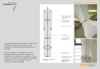 MRA2012/13
ETSAC
ELEMENTOS CONSTRUCTIVOS
La geometría de las fachadas se deriva de
un patrón simétrico, se trata de una
cuadrícula matemática que aparenta ser
irregular.
La nueva rejilla no ortogonal crea una
aparentemente patrón de mosaico no
repetitivo, de crecimiento orgánico, lo que
resulta visualmente una estética deseable
y aleatoria, con la utilización de un
número mínimo de piezas.
 