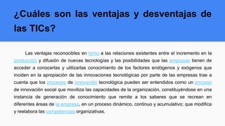 ¿Cuáles son las ventajas y desventajas de
las TICs?
Las ventajas reconocibles en torno a las relaciones existentes entre el incremento en la
producción y difusión de nuevas tecnologías y las posibilidades que las empresas tienen de
acceder a conocerlas y utilizarlas conocimiento de los factores endógenos y exógenos que
inciden en la apropiación de las innovaciones tecnológicas por parte de las empresas trae a
cuenta que los procesos de innovación tecnológica pueden ser entendidos como un proceso
de innovación social que moviliza las capacidades de la organización, constituyéndose en una
instancia de generación de conocimiento que remite a los saberes que se recrean en
diferentes áreas de la empresa, en un proceso dinámico, continuo y acumulativo; que modifica
y reelabora las competencias organizativas.
 