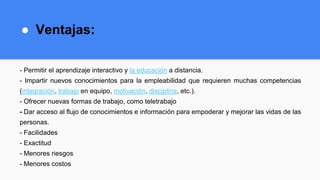 ● Ventajas:
- Permitir el aprendizaje interactivo y la educación a distancia.
- Impartir nuevos conocimientos para la empleabilidad que requieren muchas competencias
(integración, trabajo en equipo, motivación, disciplina, etc.).
- Ofrecer nuevas formas de trabajo, como teletrabajo
- Dar acceso al flujo de conocimientos e información para empoderar y mejorar las vidas de las
personas.
- Facilidades
- Exactitud
- Menores riesgos
- Menores costos
 
