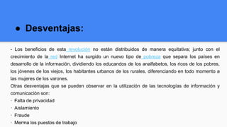 ● Desventajas:
- Los beneficios de esta revolución no están distribuidos de manera equitativa; junto con el
crecimiento de la red Internet ha surgido un nuevo tipo de pobreza que separa los países en
desarrollo de la información, dividiendo los educandos de los analfabetos, los ricos de los pobres,
los jóvenes de los viejos, los habitantes urbanos de los rurales, diferenciando en todo momento a
las mujeres de los varones.
Otras desventajas que se pueden observar en la utilización de las tecnologías de información y
comunicación son:
· Falta de privacidad
· Aislamiento
· Fraude
· Merma los puestos de trabajo
 