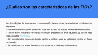 ¿Cuáles son las características de las TICs?
Las tecnologías de información y comunicación tienen como características principales las
siguientes:
· Son de carácter innovador y creativo, pues dan acceso ha nuevas formas de comunicación.
· Tienen mayor influencia y beneficia en mayor proporción al área educativa ya que la hace
más accesible y dinámica.
· Son considerados temas de debate público y político, pues su utilización implica un futuro
prometedor.
· Se relacionan con mayor frecuencia con el uso de la Internet y la informática.
 
