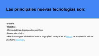 Las principales nuevas tecnologías son:
· Internet
· Robótica
· Computadoras de propósito específico
· Dinero electrónico
· Resultan un gran alivio económico a largo plazo. aunque en el tiempo de adquisición resulte
una fuerte inversión.
 