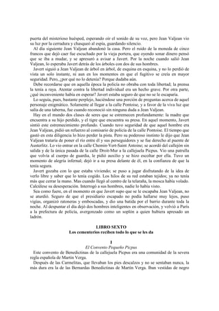 puerta del misterioso huésped, esperando oír el sonido de su voz, pero Jean Valjean vio
su luz por la cerradura y chasqueó al espía, guardando silencio.
Al día siguiente Jean Valjean abandonó la casa. Pero el ruido de la moneda de cinco
francos que dejó caer fue escuchado por la vieja portera, que oyendo sonar dinero pensó
que se iba a mudar, y se apresuró a avisar a Javert. Por la noche cuando salió Jean
Valjean, lo esperaba Javert detrás de los árboles con dos de sus hombres.
Javert siguió a Jean Valjean de árbol en árbol, de esquina en esquina, y no lo perdió de
vista un solo instante, ni aun en los momentos en que el fugitivo se creía en mayor
seguridad. Pero, ¿por qué no lo detenía? Porque dudaba aún.
Debe recordarse que en aquella época la policía no obraba con toda libertad; la prensa
la tenía a raya. Atentar contra la libertad individual era un hecho grave. Por otra parte,
¿qué inconveniente había en esperar? Javert estaba seguro de que no se le escaparía.
Lo seguía, pues, bastante perplejo, haciéndose una porción de preguntas acerca de aquel
personaje enigmático. Solamente al llegar a la calle Pontoise, y a favor de la viva luz que
salía de una taberna, fue cuando reconoció sin ninguna duda a Jean Valjean.
Hay en el mundo dos clases de seres que se estremecen profundamente: la madre que
encuentra a su hijo perdido, y el tigre que encuentra su presa. En aquel momento, Javert
sintió este estremecimiento profundo. Cuando tuvo seguridad de que aquel hombre era
Jean Valjean, pidió un refuerzo al comisario de policía de la calle Pontoise. El tiempo que
gastó en esta diligencia lo hizo perder la pista. Pero su poderoso instinto le dijo que Jean
Valjean trataría de poner el río entre él y sus perseguidores y se fue derecho al puente de
Austerlitz. Lo vio entrar en la calle Chemin-Vert-Saint Antoine; se acordó del callejón sin
salida y de la única pasada de la calle Droit-Mur a la callejuela Picpus. Vio una patrulla
que volvía al cuerpo de guardia, le pidió auxilio y se hizo escoltar por ella. Tuvo un
momento de alegría infernal; dejó ir a su presa delante de él, en la confianza de que la
tenía segura.
Javert gozaba con lo que estaba viviendo; se puso a jugar disfrutando de la idea de
verlo libre y saber que lo tenía cogido. Los hilos de su red estaban tejidos; ya no tenía
más que cerrar la mano. Mas cuando llegó al centro de la telaraña, la mosca había volado.
Calcúlese su desesperación. Interrogó a sus hombres, nadie lo había visto.
Sea como fuere, en el momento en que Javert supo que se le escapaba Jean Valjean, no
se aturdió. Seguro de que el presidiario escapado no podía hallarse muy lejos, puso
vigías, organizó ratoneras y emboscadas, y dio una batida por el barrio durante toda la
noche. Al despuntar el día dejó dos hombres inteligentes en observación, y volvió a París
a la prefectura de policía, avergonzado como un soplón a quien hubiera apresado un
ladrón.
LIBRO SEXTO
Los cementerios reciben todo lo que se les da
I
El Convento Pequeño Picpus
Este convento de Benedictinas de la callejuela Picpus era una comunidad de la severa
regla española de Martín Verga.
Después de las Carmelitas, que llevaban los pies descalzos y no se sentaban nunca, la
más dura era la de las Bernardas Benedictinas de Martín Verga. Iban vestidas de negro
 