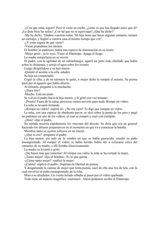-¿Con que estás segura? Pero si viene en coche, ¿cómo es que has llegado antes que él?
¿Le diste bien las señas? ¡Con tal que no se equivoque! ¿Qué ha dicho?
-Me ha dicho: "Dadme vuestras señas. Mi hija tiene que hacer algunas compras, tomaré
un carruaje, y llegaré a vuestra casa al mismo tiempo que vos".
-¿Y estás segura de que viene?
-Viene pisándome los talones.
El hombre se enderezó; había una especie de iluminación en su rostro.
-Mujer gritó-, ya lo oyes. Viene el filántropo. Apaga el fuego.
La madre estupefacta no se movió.
El padre, con la agilidad de un saltimbanqui, agarró un jarro todo abollado que había
sobre la chimenea, y arrojó el agua sobre los tizones.
Luego dirigiéndose a su hija mayor:
-Quítale el asiento a la silla -añadió.
Su hija no comprendió.
Cogió la silla, y de un talonazo le quitó, o mejor dicho le rompió el asiento. Su pierna
pasó por el agujero que había abierto.
Al retirarla, preguntó a la muchacha:
-¿Hace frío?
-Mucho. Está nevando.
Se volvió él padre hacia la hija menor, y le gritó con voz tonante:
-¡Pronto! Fuera de la cama, perezosa; nunca servirás para nada. Rompe un vidrio.
La niña se levantó tiritando.
-¡Rompe un vidrio! -repitió él-. ¿No me oyes? Te digo que rompas un vidrio.
La niña, con una especie de obediente pavor, se alzó sobre la punta de los pies y pegó
un puñetazo en uno de los vidrios, el cual se rompió y cayó con estrépito.
-¡Bien! -dijo el padre.
Su mirada recorría rápidamente los rincones del desván. Se diría que era un general
haciendo los últimos preparativos en el momento en que va a comenzar la batalla.
Mientras tanto se oyeron sollozos en un rincón.
-¿Qué es eso? -preguntó el padre.
La hija menor, sin salir de la sombra en que se había guarecido, enseñó su puño
ensangrentado. Al romper el vidrio se había herido; había ido a colocarse cerca del
camastro de su madre, y allí lloraba silenciosamente.
La madre se levantó y gritó:
-¡No haces más que tonterías! Al romper ese vidrio la niña se ha cortado la mano.
-¡Tanto mejor! -dijo el hombre-. Es lo que quería.
-¿Cómo tanto mejor? -replicó la mujer.
-¡Calma! -replicó el padre-. Suprimo la libertad de prensa.
Y desgarrando la camisa de mujer que tenía puesta, sacó de ella una tira de tela, con la
cual envolvió el puño ensangrentado de la niña.
Miró a su alrededor. Un viento helado silbaba al pasar por el vidrio quebrado.
Todo tiene un aspecto magnífico -murmuró-. Ahora podemos recibir al filántropo.
 