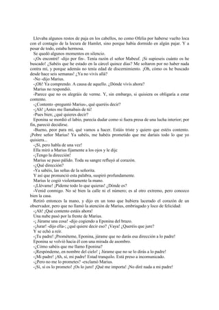 Llevaba algunos restos de paja en los cabellos, no como Ofelia por haberse vuelto loca
con el contagio de la locura de Hamlet, sino porque había dormido en algún pajar. Y a
pesar de todo, estaba hermosa.
Se quedó algunos momentos en silencio.
-¡Os encontré! -dijo por fin-. Tenía razón el señor Mabeuf. ¡Si supieseis cuánto os he
buscado! ¿Sabéis que he estado en la cárcel quince días? Me soltaron por no haber nada
contra mí, y porque además no tenía edad de discernimiento. ¡Oh, cómo os he buscado
desde hace seis semanas! ¿Ya no vivís allá?
-No -dijo Marius.
-¡Oh! Ya comprendo. A causa de aquello. ¿Dónde vivís ahora?
Marius no respondió.
-Parece que no os alegráis de verme. Y, sin embargo, si quisiera os obligaría a estar
contento.
-¿Contento -preguntó Marius-, qué queréis decir?
-¡Ah! ¡Antes me llamabais de tú!
-Pues bien; ¿qué quieres decir?
Eponina se mordió el labio, parecía dudar como si fuera presa de una lucha interior; por
fin, pareció decidirse.
-Bueno, peor para mí, qué vamos a hacer. Estáis triste y quiero que estéis contento.
¡Pobre señor Marius! Ya sabéis, me habéis prometido que me daríais todo lo que yo
quisiera...
-¡Sí, pero habla de una vez!
Ella miró a Marius fijamente a los ojos y le dijc
-¡Tengo la dirección!
Marius se puso pálido. Toda su sangre refluyó al corazón.
-¿Qué dirección?
-Ya sabéis, las señas de la señorita.
Y así que pronunció esta palabra, suspiró profundamente.
Marius le cogió violentamente la mano.
-¡Llévame! ¡Pídeme todo lo que quieras! ¿Dónde es?
-Venid conmigo. No sé bien la calle ni el número; es al otro extremo, pero conozco
bien la casa.
Retiró entonces la mano, y dijo en un tono que hubiera lacerado el corazón de un
observador, pero que no llamó la atención de Marius, embriagado y loco de felicidad:
-¡Ah! ¡Qué contento estáis ahora!
Una nube pasó por la frente de Marius.
-¡ Júrame una cosa! -dijo cogiendo a Eponina del brazo.
-¡Jurar! -dijo ella-; ¿qué quiere decir eso? ¡Vaya! ¿Queréis que jure?
Y se echó a reír.
-¡Tu padre! ¡Prométeme, Eponina, júrame que no darás esa dirección a lo padre!
Eponina se volvió hacia él con una mirada de asombro.
-¿Cómo sabéis que me llamo Eponina?
-¡Respóndeme, en nombre del cielo! ¡ Júrame que no se lo dirás a lo padre!
-¡Mi padre! ¡Ah, sí, mi padre! Estad tranquilo. Está preso a incomunicado.
-¿Pero no me lo prometes? -exclamó Marius.
-¡Sí, sí os lo prometo! ¡Os lo juro! ¡Qué me importa! ¡No diré nada a mi padre!
 