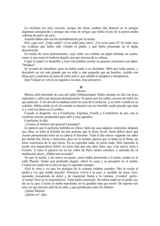 La escritura era muy reciente, porque las letras estaban aún blancas en la antigua
argamasa ennegrecida y porque una mata de ortigas que había al pie de la pared estaba
cubierta de polvo de yeso.
Aquello había sido escrito probablemente por la noche.
Pero ¿qué era? ¿Unas señas? ¿Una señal para otros? ¿Un aviso para él? En todo caso
era evidente que había sido violado el jardín, y que había penetrado en él algún
desconocido.
En medio de estos pensamientos, cayó sobre sus rodillas un papel doblado en cuatro,
como si una mano lo hubiera dejado caer por encima de su cabeza.
Cogió el papel, lo desdobló y leyó esta palabra escrita en gruesos caracteres con lápiz:
"Mudaos".
Se levantó de inmediato, pero no había nadie a su alrededor. Miró por todas partes, y
descubrió un ser más grande que un niño y más pequeño que un hombre, vestido con
blusa gris y pantalón de pana de color polvo, que saltaba el parapeto y desaparecía.
Jean Valjean se volvió en seguida a su casa, muy pensativo.
II
Marius
Marius salió desolado de casa del señor Gillenormand. Había entrado en ella con poca
esperanza y salía con inmensa desesperación. Se paseó por las calles, recurso de todos los
que padecen. A las dos de la mañana entró en casa de Courfeyrac, y se echó vestido en su
colchón. Había salido ya el sol cuando se durmió con ese horrible sueño pesado que deja
ir y venir las ideas en el cerebro.
Cuando se despertó, vio a Courfeyrac, Enjolras, Feuilly y Combeferre de pie, con el
sombrero puesto, preparados para salir y muy agitados.
Courfeyrac le dijo:
-¿Vienes al entierro del general Lamarque?
Le pareció que Courfeyrac hablaba en chino. Salió de casa algunos momentos después
que ellos, se echó al bolsillo las dos pistolas que le diera Javert. Sería difícil decir qué
oscuro pensamiento tenía en su cabeza al llevarlas. Todo el día estuvo vagando sin saber
por dónde iba; llovía a intervalos, pero no lo notaba; parece que se bañó en el Sena, sin
tener conciencia de lo que hacía. Ya no esperaba nada, ni temía nada. Sólo esperaba la
noche con impaciencia febril; no tenía más que una idea clara: que a las nueve vería a
Cosette. A ratos le parecía oír en las calles de París ruidos extraños, y saliendo de su
meditación decía: ¿Habrá una revuelta?
Al caer la noche, a las nueve en punto, como había prometido a Cosette, estaba en la
calle Plumet. Sintió una profunda alegría. Abrió la verja y se precipitó en el jardín.
Cosette no estaba en el sitio en que lo esperaba siempre.
Alzó la vista y vio que los postigos de la ventana estaban cerrados. Dio la vuelta al
jardín y vio que estaba desierto. Entonces volvió a la casa, y, perdido de amor, loco,
asustado, exasperado de dolor y de inquietud, llamó a la ventana. ¡Cosette! -gritó-.
¡Cosette! Pero no le respondieron. Todo había concluido. No había nadie en el jardín, na-
die en la casa. Cosette se había marchado; no le quedaba más que morir. De repente oyó
una voz que parecía salir de la calle, y que gritaba por entre los árboles:
-¡Señor Marius!
-¿Quién es? -dijo.
 