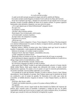 VI
La vuelta del hijo prodigo
A cada vaivén del carruaje una gota de sangre caía de los cabellos de Marius.
Era noche cerrada cuando llegaron al número 6 de la calle de las Hijas del Calvario.
Javert fue el primero que bajó, y después de cerciorarse de que aquella era la casa que
buscaba, levantó el pesado aldabón de hierro de la puerta cochera. El portero apareció
bostezando, entre dormido y despierto, con una vela en la mano.
-¿Vive aquí alguien que se llama Gillenormand? -preguntó Javert.
-Sí, aquí vive.
-Le traemos a su hijo.
-¡Su hijo! -dijo el portero atónito.
-Está muerto. Fue a la barricada y ahí le tenéis.
-¡A la barricada! -exclamó el portero.
-Se dejó matar. Id a despertar a su padre.
El portero no se movía.
-¡Id de una vez!
El portero se limitó a despertar a Vasco, Vasco despertó a Nicolasa y Nicolasa despertó
a la señorita Gillenormand. En cuanto al abuelo, lo dejaron dormir, pensando que sabría
demasiado pronto la desgracia.
Mientras subían a Marius al primer piso, Jean Valjean sintió que Javert le tocaba el
hombro. Comprendió, y salió seguido del inspector de policía.
Subieron al carruaje, y el cochero ocupó su asiénto.
-Inspector Javert -dijo Jean Valjean-, concededme otra cosa.
-¿Cuál? -preguntó con dureza Javert.
-Dejad que entre un instante en mi casa. Después haréis de mí lo que os acomode.
Javert permaneció algunos segundos en silencio, con la barba hundida en el cuello de su
abrigo; luego corrió el cristal delantero, y dijo:
-Cochero, calle del Hombre Armado, número siete.
No volvieron a despegar los labios en todo el camino.
¿Qué quería Jean Valjean? Acabar lo que había principiado; advertir a Cosette; decirle
dónde estaba Marius, darle quizá alguna otra indicación útil, tomar, si podia, ciertas
disposiciones supremas. En cuanto a él, en cuanto a lo que le concernía personalmente,
era asunto concluido; Javert lo había capturado y no se resistía.
A la entrada de la calle del Hombre Armado, el coche se detuvo; Javert y Jean Valjean
descendieron. Javert despidió al carruaje. Jean Valjean supuso que la intención de Javert
era conducirle a pie al cuerpo de guardia. Se internaron en la calle, que, como de
costumbre, se hallaba desierta. Llegaron al número 7; Jean Valjean llamó y se abrió la
puerta.
-Está bien -dijo Javert-; subid.
Y añadió con extraña expresión, y como si le costase esfuerzo hablar así:
-Os aguardo.
Jean Valjean miró a Javert. Aquel modo de obrar desdecía los hábitos del inspector de
policía; pero, resuelto como se mostraba a entregarse y acabar de una vez, no debía
sorprenderle mucho que Javert tuviese en aquel caso cierta confianza altiva, la confianza
del gato que concede al ratón una libertad de la longitud de su garra.
 