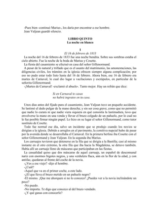 -Pues bien -continuó Marius-, los daría por encontrar a ese hombre.
Jean Valjean guardó silencio.
LIBRO QUINTO
La noche en blanco
I
El 16 de febrero de 1833
La noche del 16 de febrero de 1833 fue una noche bendita. Sobre sus sombras estaba el
cielo abierto. Fue la noche de la boda de Marius y Cosette.
La fiesta del casamiento se efectuó en casa del señor Gillenormand.
A pesar de lo natural y trillado que es el asunto del matrimonio, las amonestaciones, las
diligencias civiles, los trámites en la iglesia ofrecen siempre alguna complicación; por
eso no pudo estar todo listo hasta del 16 de febrero. Ahora bien, ese 16 de febrero era
martes de Carnaval, lo cual dio lugar a vacilaciones y escrúpulos, en particular de la
señorita Gillenormand.
-¡Martes de Carnaval! -exclamó el abuelo-. Tanto mejor. Hay un refrán que dice:
Si en Carnaval te casas
no habrá ingratos en tu casa.
Unos días antes del fijado para el casamiento, Jean Valjean tuvo un pequeño accidente.
Se lastimó el dedo pulgar de la mano derecha; y sin ser cosa grave, como que no permitió
que nadie lo curara ni que nadie viera siquiera en qué consistía la lastimadura, tuvo que
envolverse la mano en una venda y llevar el brazo colgado de un pañuelo, por lo cual no
le fue posible firmar ningún papel. Lo hizo en su lugar el señor Gillenormand, como tutor
sustituto de Cosette.
Todo fue normal ese día, salvo un incidente que se produjo cuando los novios se
dirigían a la iglesia. Debido a arreglos en el pavimento, la comitiva nupcial hubo de pasar
por la avenida donde se desarrollaba el Carnaval. En la primera berlina iba Cosette con el
señor Gillenormand y Jean Valjean. En la segunda iba Marius.
Los carruajes tuvieron que detenerse en la fila que se dirigía a la Bastilla; casi al mismo
instante en el otro extremo, la otra fila que iba hacia la Magdalena, se detuvo también.
Había allí un carruaje lleno de máscaras que participaban en las fiestas.
La casualidad quiso que dos máscaras de aquel carruaje, un español de descomunal
nariz con enormes bigotes negros, y una verdulera flaca, aún en la flor de la edad, y con
antifaz, quedaran al frente del coche de la novia.
-¿Ves a ese viejo? -dijo el hombre.
-¿Cuál?
-Aquel que va en el primer coche, a este lado.
-¿El que lleva el brazo metido en un pañuelo negro?
-El mismo. ¡Que me ahorquen si no lo conozco! ¿Puedes ver a la novia inclinándote un
poco?
-No puedo.
-No importa. Te digo que conozco al del brazo vendado.
-¿Y qué ganas con conocerlo?
 