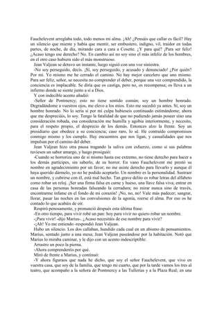 Fauchelevent arreglaba todo, todo menos mi alma. ¡Ah! ¿Pensáis que callar es fácil? Hay
un silencio que miente y había que mentir, ser embustero, indigno, vil, traidor en todas
partes, de noche, de día, mirando cara a cara a Cosette. ¿Y para qué? ¡Para ser feliz!
¿Acaso tengo ese derecho? No. En cambio así no soy sino el más infeliz de los hombres,
en el otro caso hubiera sido el más monstruoso.
Jean Valjean se detuvo un instante, luego siguió con una voz siniestra.
-No soy perseguido, decís. ¡Sí, soy perseguido, y acusado y denunciado! ¿Por quién?
Por mí. Yo mismo me he cerrado el camino. No hay mejor carcelero que uno mismo.
Para ser feliz, señor, se necesita no comprender el deber, porque una vez comprendido, la
conciencia es implacable. Se diría que os castiga, pero no, os recompensa; os lleva a un
infierno donde se siente junto a sí a Dios.
Y con indecible acento añadió:
-Señor de Pontmercy; esto no tiene sentido común; soy un hombre honrado.
Degradándome a vuestros ojos, me elevo a los míos. Esto me sucedió ya antes. Sí, soy un
hombre honrado. No lo sería si por mi culpa hubieseis continuado estimándome; ahora
que me despreciáis, lo soy. Tengo la fatalidad de que no pudiendo jamás poseer sino una
consideración robada, esa consideración me humilla y agobia interiormente, y necesito,
para el respeto propio, el desprecio de los demás. Entonces alzo la frente. Soy un
presidiario que obedece a su conciencia; caso raro, lo sé. He contraído compromisos
conmigo mismo y los cumplo. Hay encuentros que nos ligan, y casualidades que nos
impulsan por el camino del deber.
Jean Valjean hizo otra pausa tragando la saliva con esfuerzo, como si sus palabras
tuviesen un sabor amargo, y luego prosiguió:
-Cuando se horroriza uno de sí mismo hasta ese extremo, no tiene derecho para hacer a
los demás partícipes, sin saberlo, de su horror. En vano Fauchelevent me prestó su
nombre en agradecimiento por un favor; no me asiste derecho para llevarlo y aunque él
haya querido dármelo, yo no he podido aceptarlo. Un nombre es la personalidad. Sustraer
un nombre, y cubrirse con él, está mal hecho. Tan grave delito es robar letras del alfabeto
como robar un reloj. ¡Ser una firma falsa en carne y hueso, una llave falsa viva; entrar en
casa de las personas honradas falseando la cerradura; no mirar nunca sino de través,
encontrarme infame en el fondo de mi corazón! ¡No, no, no! Vale más padecer; sangrar,
llorar, pasar las noches en las convulsiones de la agonía, roerse el alma. Por eso os he
contado lo que acabáis de oír.
Respiró penosamente, y pronunció después esta última frase:
-En otro tiempo, para vivir robé un pan: hoy para vivir no quiero robar un nombre.
-¡Para vivir! -dijo Marius-. ¿Acaso necesitáis de ese nombre para vivir?
-¡Ah! Yo me entiendo -respondió Jean Valjean.
Hubo un silencio. Los dos callaban, hundido cada cual en un abismo de pensamientos.
Marius, sentado junto a una mesa; Jean Valjean paseándose por la habitación. Notó que
Marius lo miraba caminar, y le dijo con un acento indescriptible:
Arrastro un poco la pierna.
-Ahora comprenderéis por qué.
Miró de frente a Marius, y continuó:
-Y ahora figuraos que nada he dicho, que soy el señor Fauchelevent, que vivo en
vuestra casa, que soy de la familia, que tengo mi cuarto, que por la tarde vamos los tres al
teatro, que acompaño a la señora de Pontmercy a las Tullerías y a la Plaza Real; en una
 