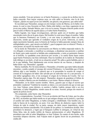 menos aturdido. Veía por primera vez al barón Pontmercy, y a pesar de su disfraz éste lo
había conocido. Para mayor sorpresa suya, no sólo sabía su historia, sino la de Jean
Valjean. ¿Quién era aquel joven casi imberbe, tan glacial y tan generoso, que sabía todo?
Se recordará que Thenardier, aunque en otro tiempo vecino de Marius, no lo había visto
nunca, lo cual es muy frecuente en París. Había oído hablar a sus hijas vagamente de un
joven muy pobre, llamado Marius, que vivía en la casona. Ninguna relación podía existir
para él entre el Marius de aquella época y el señor barón Pontmercy.
Había logrado, tras largas investigaciones, adivinar quién era el hombre que había
encontrado cierto día en la gran cloaca. Del hombre le costó poco llegar al nombre. Sabía
que la baronesa Pontmercy era Cosette, y en este tema se proponía obrar con toda
discreción, siendo que ignoraba el verdadero origen de la joven. Entreveía, es cierto,
algún nacimiento bastardo, pues la historia de Fantina le había parecido siempre llena de
ambigüedades; pero, ¿qué sacaría con hablar?, ¿que le pagasen caro su silencio? Poseía, o
creía poseer, un secreto de mucho más valor.
En la mente de Thenardier la conversación con Marius no había empezado todavía. Se
vio obligado a retroceder, a modificar su estrategia, a abandonar una posición y cambiar
de frente; pero nada esencial se hallaba aún comprometido, y tenía ya quinientos francos
en el bolsillo. Le quedaban cosas decisivas por revelar, y se sentía fuerte hasta contra
aquel barón Pontmercy tan bien informado. Para los hombres de la índole de Thenardier
todo diálogo es un duelo. ¿Cuál era su situación actual? No sabía a quién hablaba, pero sí
de lo que hablaba. Pasó rápidamente esta revista interior de sus fuerzas, y después de
haber dicho -soy Thenardier-, aguardó.
Marius meditaba. Por fin tenía delante a Thenardier, al hombre que tanto había deseado
encontrar, y podía cumplir el encargo del coronel Pontmercy. Le humillaba que el héroe
debiera algo a este bandido. Le pareció que se le presentaba la ocasión de vengar al
coronel de la desgracia de haber sido salvado por un individuo tan vil y tan perverso. A
este deber agregábase otro; el de averiguar el origen de la fortuna de Cosette. Tal vez
Thenardier supiera algo. Por ahí empezó. Thenardier, después de guardarse el billete de
banco, miraba a Marius con aire bondadoso y casi tierno. Marius rompió el silencio:
-Thenardier, os he dicho vuestro nombre. Ahora, ¿queréis que os diga el secreto que
pretendéis venderme? También he reunido yo datos y os convenceréis de que sé más que
vos. Jean Valjean, como dijisteis, es asesino y ladrón. Ladrón, porque robó a un rico
fabricante, el señor Magdalena, siendo causa de su ruina. Asesino, porque dio muerte al
agente de policía Javert.
-No comprendo, señor barón -dijo Thenardier.
-Vais a comprenderme. Escuchad. Vivía en un distrito del Paso de Calais, por los años
de 1822, un hombre que había tenido no sé qué antiguo choque con la justicia, y que bajo
el nombre del señor Magdalena, se había corregido y rehabilitado. Este hombre era, en
toda la fuerza de la expresión, un justo. Con una fábrica de abalorios negros labró la
fortuna de toda la ciudad. Por su parte, aunque sin darle mayor importancia, reunió
también una fortuna considerable. Era el padre de los pobres. Lo nombraron alcalde. Otro
presidiario lo denunció, y logró que el banquero Laffitte le entregara, en virtud de una
firma falsa, más de medio millón de francos pertenecientes al señor Magdalena. El
presidiario que robó al señor Magdalena, es Jean Valjean. En cuanto al otro hecho, nada
necesitáis tampoco decirme. Jean Valjean mató al agente Javert de un pistoletazo. Yo
estaba allí.
 