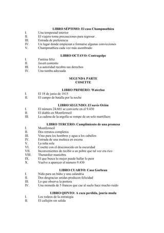 LIBRO SÉPTIMO: El caso Champmathieu
I. Una tempestad interior
II. El viajero toma precauciones para regresar .
III. Entrada de preferencia
IV. Un lugar donde empiezan a formarse algunas convicciones
V. Champmathieu cada vez más asombrado
LIBRO OCTAVO: Contragolpe
I. Fantina feliz
II. Javert contento
III. La autoridad recobra sus derechos
IV. Una tumba adecuada
SEGUNDA PARTE
COSETTE
LIBRO PRIMERO: Waterloo
I. El 18 de junio de 1815
II. El campo de batalla por la noche
LIBRO SEGUNDO: El navío Orión
I. El número 24.601 se convierte en el 9.430
II. El diablo en Montfermeil
III. La cadena de la argolla se rompe de un solo martillazo
LIBRO TERCERO: Cumplimiento de una promesa
I. Montfermeil
II. Dos retratos completos
III. Vino para los hombres y agua a los caballos
IV. Entrada de una muñeca en escena
V. La niña sola
VI. Cosette con el desconocido en la oscuridad
VII. Inconvenientes de recibir a un pobre que tal vez era rico
VIII. Thenardier maniobra
IX. El que busca lo mejor puede hallar lo peor
X. Vuelve a aparecer el número 9.430
LIBRO CUARTO: Casa Gorbeau
I. Nido para un búho y una calandria
II. Dos desgracias unidas producen felicidad
III. Lo que observa la portera
IV. Una moneda de 5 francos que cae al suelo hace mucho ruido
LIBRO QIINTO: A caza perdida, jauría muda
I. Los rodeos de la estrategia
II. El callejón sin salida
 