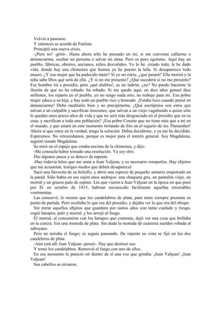 Volvió a pasearse.
Y entonces se acordó de Fantina.
Principió una nueva crisis.
-¡Pero no! -gritó-. Hasta ahora sólo he pensado en mí, si me conviene callarme o
denunciarme, ocultar mi persona o salvar mi alma. Pero es puro egoísmo. Aquí hay un
pueblo, fábricas, obreros, ancianos, niños desvalidos. Yo lo he. creado todo, le he dado
vida; donde hay una chimenea que humea yo he puesto la leña. Si desaparezco todo
muere. ¿Y esa mujer que ha padecido tanto? Si yo no estoy, ¿qué pasará? Ella morirá y la
niña sabe Dios qué será de ella. ¿Y si no me presento? ¿Qué sucederá si no me presento?
Ese hombre irá a presidio, pero ¡qué diablos!, es un ladrón, ¿no? No puedo hacerme la
ilusión de que no ha robado: ha robado. Si me quedo aquí, en diez años ganaré diez
millones; los reparto en el pueblo, yo no tengo nada mío, no trabajo para mí. Esa pobre
mujer educa a su hija, y hay todo un pueblo rico y honrado. ¡Estaba loco cuando pensé en
denunciarme! Debo meditarlo bien y no precipitarme. ¿Qué escrúpulos son estos que
salvan a un culpable y sacrifican inocentes; que salvan a un viejo vagabundo a quien sólo
le quedan unos pocos años de vida y que no será más desgraciado en el presidio que en su
casa, y sacrifican a toda una población? ¡Esa pobre Cosette que no tiene más que a mí en
el mundo, y que estará en este momento tiritando de frío en el tugurio de los Thenardier!
Ahora sí que estoy en la verdad; tengo la solución. Debía decidirme, y ya me he decidido.
Esperemos. No retrocedamos, porque es mejor para el interés general. Soy Magdalena,
seguiré siendo Magdalena.
Se miró en el espejo que estaba encima de la chimenea, y dijo:
-Me consuela haber tomado una resolución. Ya soy otro.
Dio algunos pasos y se detuvo de repente.
-Hay todavía hilos que me unen a Jean Valjean, y es necesario romperlos. Hay objetos
que me acusarían, testigos mudos que deben desaparecer.
Sacó una llavecita de su bolsillo, y abrió una especie de pequeño armario empotrado en
la pared. Sólo había en ese cajón unos andrajos: una chaqueta gris, un pantalón viejo, un
morral y un grueso palo de espino. Los que vieron a Jean Valjean en la época en que pasó
por D. en octubre de 1815, habrían reconocido fácilmente aquellas miserables
vestimentas.
Las conservó, lo mismo que los candelabros de plata, para tener siempre presente su
punto de partida. Pero ocultaba lo que era del presidio, y dejaba ver lo que era del obispo.
Sin mirar aquellos objetos que guardara por tantos años con tanto cuidado y riesgo,
cogió harapos, palo y morral, y los arrojó al fuego.
El morral, al consumirse con los harapos que contenía, dejó ver una cosa que brillaba
en la ceniza. Era una moneda de plata. Sin duda la moneda de cuarenta sueldos robada al
saboyano.
Pero no miraba el fuego; se seguía paseando. De repente su vista se fijó en los dos
candeleros de plata.
-Aún está allí Jean Valjean -pensó-. Hay que destruir eso.
Y tomó los candelabros. Removió el fuego con uno de ellos.
En ese momento le pareció oír dentro de sí una voz que gritaba: ¡Jean Valjean! ¡Jean
Valjean!
Sus cabellos se erizaron.
 