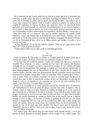 En el momento en que Cosette salió con su cubo en la mano, por triste y abrumada que
estuviera, no pudo menos que alzar la vista hacia la prodigiosa muñeca, hacia la "reina",
como ella la llamaba. La pobre niña se quedó petrificada; no había visto todavía tan de
cerca como entonces la muñeca. Toda la tienda le parecía un palacio; la muñeca era la
alegría, el esplendor, la riqueza, la dicha, que aparecían como una especie de brillo
quimérico ante aquel pequeño ser, enterrado tan profundamente en una miseria fúnebre y
fría. Cosette se decía que era preciso ser reina, o a lo menos princesa para tener una cosa
así. Contemplaba el bello vestido rosado, los magníficos cabellos alisados y decía para sí:
"¡Qué feliz debe ser esa muñeca!" Sus ojos no podían separarse de aquella tienda
fantástica; cuanto más miraba más se deslumbraba; creía estar viendo el paraíso. En esta
adoración lo olvidó todo, hasta la comisión que le habían encargado. De pronto la bronca
voz de la Thenardier la hizo volver en sí. Había echado una mirada a la calle y vio a
Cosette en éxtasis.
-¡Cómo, flojonazá! ¿No lo has ido todavía? ¡Espera! ¡Allá voy yo! ¿Qué tienes tú que
hacer ahí? ¡Vete, pequeño monstruo!
Cosette echó a correr con su cubo a toda la velocidad que podía.
V
La niña sola
Como la taberna de Thenardier se hallaba en la parte norte de la aldea, tenía que ir
Cosette por el agua a la fuente del bosque que estaba por el lado de Chelles.
Ya no miró una sola tienda de juguetes. Cuanto más andaba más espesas se volvían las
tinieblas. Pero mientras vio casas y paredes por los lados del camino, fue bastante
animada. De vez en cuando veía luces a través de las rendijas de una ventana; allí había
gente, y esto la tranquilizaba. Sin embargo, a medida que avanzaba iba aminorando el
paso maquinalmente. No era ya Montfermeil lo que tenía delante, era el campo, el
espacio oscuro y desierto. Miró con desesperación aquella oscuridad. Arrojó una mirada
lastimera hacia delante y hacia atrás. Todo era oscuridad. Tomó el camino de la fuente y
echó a correr. Entró en el bosque corriendo, sin mirar ni escuchar nada. No detuvo su
carrera hasta que le faltó la respiración, aunque no por eso interrumpió su marcha. No
dirigía la vista ni a la derecha ni a la izquierda, por temor de ver cosas horribles en las
ramas y entre la maleza. Llorando llegó a la fuente.
Buscó en la oscuridad con la mano izquierda una encina inclinada hacia el manantial,
que habitualmente le servía de punto de apoyo; encontró una rama, se agarró a ella, se
inclinó y metió el cubo en el agua. Mientras se hallaba inclinada así no se dio cuenta de
que el bolsillo de su delantal se vaciaba en la fuente. La moneda de quince sueldos cayó
al agua. Cosette no la vio ni la oyó caer. Sacó el cubo casi lleno, y lo puso sobre la hierba.
Hecho esto quedó abrumada de cansancio. Sintió frío en las manos, que se le habían
mojado al sacar el agua, y se levantó. El miedo se apoderó de ella otra vez, un miedo
natural a insuperable. No tuvo más que un pensamiento, huir; huir a todo escape por
medio del campo, hasta las casas, hasta las ventanas, hasta las luces encendidas. Su
mirada se fijó en el cubo que tenía delante. Tal era el terror que le inspiraba la
Thenardier, que no se atrevió a huir sin el cubo de agua. Cogió el asa con las dos manos,
y le costó trabajo levantarlo.
Así anduvo unos doce pasos, pero el cubo estaba lleno, pesaba mucho, y tuvo que
dejarlo en tierra. Respiró un instante, después volvió a coger el asa y echó a andar: esta
 