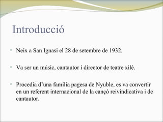 Introducció
• Neix a San Ignasi el 28 de setembre de 1932.


• Va ser un músic, cantautor i director de teatre xilè.


• Procedia d’una família pagesa de Nyuble, es va convertir
  en un referent internacional de la cançó reivindicativa i de
  cantautor.
 