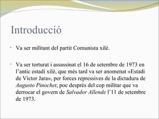 Introducció
• Va ser militant del partit Comunista xilè.


• Va ser torturat i assassinat el 16 de setembre de 1973 en
  l’antic estadi xilè, que més tard va ser anomenat «Estadi
  de Víctor Jara», per forces repressives de la dictadura de
  Augusto Pinochet, poc després del cop militar que va
  derrocar el govern de Salvador Allende l’11 de setembre
  de 1973.
 