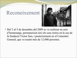 Reconeixement

 Del 3 al 5 de desembre del 2009 es va realitzar un acte
  d’homenatge, permaneixen així els seus restos en la seu de
  la fundació Víctor Jara, i posteriorment en el Cementiri
  General, que va reunir més de 12.000 persones.
 