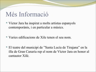 Més Informació
 Víctor Jara ha inspirat a molts artistas espanyols
  contemporànis, i en particular a músics.

 Varies edificacions de Xile tenen el seu nom.


 El teatre del municipi de ”Santa Lucía de Tirajana” en la
  illa de Gran Canaria rep el nom de Víctor Jara en honor al
  cantautor Xilè.
 