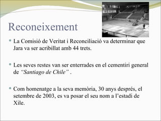 Reconeixement
 La Comisió de Veritat i Reconciliació va determinar que
  Jara va ser acribillat amb 44 trets.

 Les seves restes van ser enterrades en el cementiri general
  de “Santiago de Chile” .

 Com homenatge a la seva memòria, 30 anys després, el
  setembre de 2003, es va posar el seu nom a l’estadi de
  Xile.
 