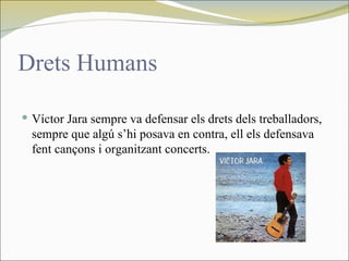 Drets Humans

 Víctor Jara sempre va defensar els drets dels treballadors,
  sempre que algú s’hi posava en contra, ell els defensava
  fent cançons i organitzant concerts.
 