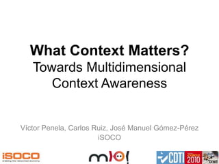 What Context Matters?Towards Multidimensional Context Awareness Víctor Penela, Carlos Ruiz, José Manuel Gómez-Pérez iSOCO 