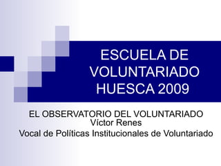 ESCUELA DE VOLUNTARIADO HUESCA 2009  EL OBSERVATORIO DEL VOLUNTARIADO Víctor Renes Vocal de Políticas Institucionales de Voluntariado 