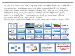 Ce projet a permit aux élèves d’utiliser des données courantes des previsions futures comme par exemple en
utilisant la consommation de notre école en electricité passé et présente pour dégager des preventions pour
le future et de ce qui en résultera par conséquence. Dans leurs presentations et en particulier dans le
magazine final qui est le resultat de la collaboration de tousles élèves on voit bien qu’ils ont bien assimilé
beaucoups de notions comme Economie verte , croissance economique, developpement durable ,
rechauffement climatique , phyto-epuration des eaux usées, recyclages, valorisation energetique des dechets,
valorisation du phosphogypse,…. On peut dire qu’ils ont construit des connaissances à travers des
interprétations, des analyses, des synthèses ou des évaluations.
Et on voit clairement qu’ils ont developpé un esprit critique quant on voit les solutions pratique et efficaces
aux problèmes soulevés.
 