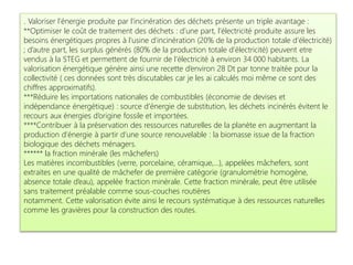 . Valoriser l’énergie produite par l’incinération des déchets présente un triple avantage :
**Optimiser le coût de traitement des déchets : d’une part, l’électricité produite assure les
besoins énergétiques propres à l’usine d’incinération (20% de la production totale d’électricité)
; d’autre part, les surplus générés (80% de la production totale d’électricité) peuvent etre
vendus à la STEG et permettent de fournir de l’électricité à environ 34 000 habitants. La
valorisation énergétique génère ainsi une recette d’environ 28 Dt par tonne traitée pour la
collectivité ( ces données sont très discutables car je les ai calculés moi même ce sont des
chiffres approximatifs).
***Réduire les importations nationales de combustibles (économie de devises et
indépendance énergétique) : source d’énergie de substitution, les déchets incinérés évitent le
recours aux énergies d’origine fossile et importées.
****Contribuer à la préservation des ressources naturelles de la planète en augmentant la
production d’énergie à partir d’une source renouvelable : la biomasse issue de la fraction
biologique des déchets ménagers.
****** la fraction minérale (les mâchefers)
Les matières incombustibles (verre, porcelaine, céramique,…), appelées mâchefers, sont
extraites en une qualité de mâchefer de première catégorie (granulométrie homogène,
absence totale d’eau), appelée fraction minérale. Cette fraction minérale, peut être utilisée
sans traitement préalable comme sous-couches routières
notamment. Cette valorisation évite ainsi le recours systématique à des ressources naturelles
comme les gravières pour la construction des routes.
 