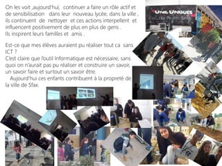 On les voit ,aujourd’hui, continuer a faire un rôle actif et
de sensibilisation dans leur nouveau lycée, dans la ville ,
ils continuent de nettoyer et ces actions interpellent et
influencent positivement de plus en plus de gens .
Ils inspirent leurs familles et amis .
Est-ce que mes élèves auraient pu réaliser tout ca sans
ICT ?
C’est claire que l’outil Informatique est nécessaire, sans
quoi on n’aurait pas pu réaliser et construire un savoir,
un savoir faire et surtout un savoir être.
Aujourd’hui ces enfants contribuent à la propreté de
la ville de Sfax.
 