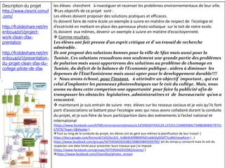 Description du projet
http://www.cleanit.comuf
.com/
http://fr.slideshare.net/im
enbouaziz1/project-
work-clean-sfax-
prentation
http://fr.slideshare.net/im
enbouaziz1/presentation-
du-projet-clean-sfax-du-
college-pilote-de-sfax
les élèves cherchent à investiguer et recenser les problèmes environnementaux de leur ville.
Les objectifs de ce projet sont :
Les elèves doivent proposer des solutions pratiques et efficaces.
Ils doivent faire de notre école un exemple à suivre en matière de respect de l’ecologie et
d’ecotricité en mettant en place des panneaux photo-voltaique sur le toit de notre ecole.
Ils doivent eux mêmes, devenir un exemple à suivre en matière d’ecocitoyenneté.
 Comme resultats:
Les élèves ont fait preuve d’un esprit critique et d’ un travail de recherche
admirable.
Ils ont proposé des solutions bonnes pour la ville de Sfax mais aussi pour la
Tunisie. Ces solutions resoudrons non seulement une grande partie des problèmes
de polution mais aussi apporterons des solutions au problème de chomage en
Tunisie, du deficit de la balance de l’Economie publique , aidera à diminuer les
depenses de l’EtatTunisienne mais aussi opter pour le developpement durable!!!!
 Nous avons échoué, pour l’instant, à atteindre un objectif important , qui est
celui d’implanter les panneaux photovoltaiques sur le toit du collège. Mais, nous
avons vu dans cette competion une opportunité pour faire la publicité afin de
transpasser les obstacles legislatives ,administratives et de bureaucratie qu’on a
rencontré.
 maintenant je suis entrain de suivre mes élèves sur les reseaux sociaux et je vois qu’ils font
parti d’associations se battant pour l’ecologie avec qui nous avons collaboré durant la conduite
du projet, et je suis fière de leurs participartion dans des evènements à l’echel national et
international
(https://www.facebook.com/ATMEnvironnement/photos/a.525936507420129.137253.524069584273488/8484579751
67979/?type=1&theater ) .
Tout au long de la conduite du projet, les élèves ont du géré eux mêmes la planification de leur travail (
https://docs.google.com/forms/d/1VG5SccEJ5_VoBh9Llhf98lNFfxECokbGlyDOdT7coBA/viewform ) , (
https://www.facebook.com/groups/507595642633382/508054845920795/ )et du temps y consacré mais ils ont du
respecter une date limite pour presenter leurs travaux que j’ai imposé.
(https://www.facebook.com/groups/507595642633382/events/ )
https://www.facebook.com/CleanSfax/photos_stream
 