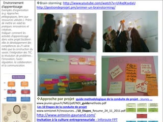 Environnement
d’apprentissage
Exemples d’organisation
(e.g. Approches
pédagogiques, liens aux
ressources utilisées ). Prière
de mettre en relief les
pratiques innovatrices et
créatives..
Indiquer comment les
activités d’apprentissage
dans votre projet facilitent-
elles le développement des
compétences du 21 siècle.
telles que la construction du
savoir, l’intégration des TIC,
la résolution de problèmes ,
l’innovation, l’auto-
régulation, la collaboration
et la communication.
Brain storming: http://www.youtube.com/watch?v=Ul4xdKsvdaU
http://gestiondeprojet.pm/animer-un-brainstorming/
Approche par projet :guide methodologique de la conduite de projet - Jeunes ...
www.jeunes.gouv.fr/IMG/pdf/NDI_guidemethodo.pdf
Les 10 Etapes de la conduite de projet
www.semionet.fr/ressources.../10_Etapes_Resume_24_11_2011.pdf
http://www.antonin-gaunand.com/
Invitation à la culture entrepreneuriale - Inforoute FPT
 