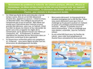 Recensement des problèmes et recherche des solutions pratiques, efficients, efficaces et
économiques. Les élèves ont bien montré qu’aller vers une Economie verte est impératif,
l’utilisation des énergies renouvelables , la valorisation des déchets sont des solutions parmi
d’autres , pour atteindre le développement durable.
• Ce n’était pas facile de les voire discuter, crier de
temps à autre, être en un terrible désaccord
d’autres fois, appelant au secours . C’était le chaos
,le désordre total, mes collègues qui passait ne
comprenait pas ce qui se passait . Mes élèves qui
voulait que j’intervienne pour trancher et pour
prendre des décisions pour eux. Je l’admet, c’était
horrible! Je devais me retenir et leur demander de
parler sans crier, à rappeler les règles de la
conversation, qu’ils doivent trouver eux même un
compromis, etc. Et finalement, ils doivent
reproduire les résultats de leur discussion dans un
document numérique le plus approprié.
• En faisant leurs recherches grâce aux navigateurs
et à Internet , nous avons appris qu’elles sont les
dimensions du développement durable.
• Nous avons découvert la trop gravité de la
situation écologique de la ville de Sfax ! Mais
nous avons découvert aussi que c’est un
challenge qu’ils peuvent soulever en mettant
en place une stratégie environnementale
inclusive , efficace à l’échelle micro et
macro économique. C’est un challenge que
nous devons ensemble , tous les Tunisiens
relever.
• Ils ont utilisé MS Excel pour les feuilles de
calculs , pour créer leurs graphiques et
illustrer leurs constations et leurs prévisions.
 