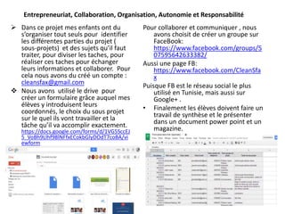 Entrepreneuriat, Collaboration, Organisation, Autonomie et Responsabilité
Pour collaborer et communiquer , nous
avons choisit de créer un groupe sur
FaceBook:
https://www.facebook.com/groups/5
07595642633382/
Aussi une page FB:
https://www.facebook.com/CleanSfa
x
Puisque FB est le réseau social le plus
utilisé en Tunisie, mais aussi sur
Google+ .
• Finalement les élèves doivent faire un
travail de synthèse et le présenter
dans un document power point et un
magazine.
 Dans ce projet mes enfants ont du
s’organiser tout seuls pour identifier
les différentes parties du projet (
sous-projets) et des sujets qu’il faut
traiter, pour diviser les taches, pour
réaliser ces taches pour échanger
leurs informations et collaborer. Pour
cela nous avons du créé un compte :
cleansfax@gmail.com
 Nous avons utilisé le drive pour
créer un formulaire grâce auquel mes
élèves y introduisent leurs
coordonnés, le choix du sous projet
sur le quel ils vont travailler et la
tâche qu’il va accomplir exactement.
https://docs.google.com/forms/d/1VG5SccEJ
5_VoBh9Llhf98lNFfxECokbGlyDOdT7coBA/vi
ewform
 
