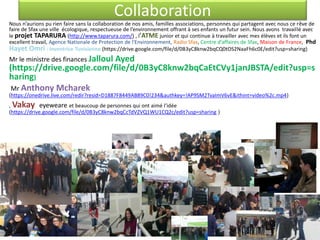 Collaboration
Nous n’aurions pu rien faire sans la collaboration de nos amis, familles associations, personnes qui partagent avec nous ce rêve de
faire de Sfax une ville écologique, respectueuse de l’environnement offrant à ses enfants un futur sein. Nous avons travaillé avec
le projet TAPARURA (http://www.taparura.com/) , l’ATME junior et qui continue à travailler avec mes élèves et ils font un
excellent travail, Agence Nationale de Protection de l'Environnement, Radio Sfax, Centre d’affaires de Sfax, Maison de France, Phd
Hayet Omri : Inventrice Tunisienne (https://drive.google.com/file/d/0B3yC8knw2bqCQ0tOS2NaaFh6c0E/edit?usp=sharing)
Mr le ministre des finances Jalloul Ayed
(https://drive.google.com/file/d/0B3yC8knw2bqCaEtCVy1janJBSTA/edit?usp=s
haring)
Mr Anthony Mcharek
(https://onedrive.live.com/redir?resid=D1887F8449AB89C0!234&authkey=!AP9SM2TvaImV6vE&ithint=video%2c.mp4)
, Vakay eyeweare et beaucoup de personnes qui ont aimé l’idée
(https://drive.google.com/file/d/0B3yC8knw2bqCcTdVZVQ1WU1CQ2c/edit?usp=sharing )
 