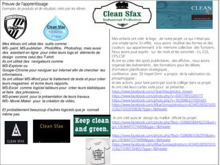 Preuve de l’apprentissage
Exemples de produits et de résultats créés par les élèves
Mes élèves ont uilisé des outils comme :
MS- paint, MS-publisher , Photofiltre, Photoshop, mais aussi
des assistant en ligne pour créer leurs logo et éléments de
design comme celui des T-shirt.
Ils ont utilisé des navigateurs comme
MS-Explorer ou
Google-Chrome pour naviguer sur Internet afin de chercher les
informations .
Ils ont utiliser MS-Word pour le traitement de texte et pour créer
leurs magazines et écrire leurs rapports,
MS-Excel comme logiciel tableurs pour créer leurs statistiques
et faire des prévisions ;
MS-power point pour la présentation de leurs travaux.
MS- Movie Maker pour la création de vidéo,
Et probablement beaucoup d’autres logiciels que je connait
même pas.
Mes enfants ont créé le logo de notre projet .ce qui n’était pas
une simple tache. En effet, nous avons réutilisé des formes et des
couleurs qui appartiennent à la mémoire collective des Tunisiens .
Nous avons joué exprès sur les mots et les sonorités : Cs, CSS,
CPS,CSP.
Ils ont du créer des spots publicitaires , des affiches , nous avons
organisé des événements , des formations pour les élèves,
(Formation planification stratégique) ,
conférence avec Dr Hayet Omri a propos de la valorisation du
phosphogypse ,
et des actions pour faire participer tout le collège dans ce projet.
Ils ont créé leurs cartes visite pour se présenter.
https://www.facebook.com/CleanSfax/photos_stream
https://www.facebook.com/photo.php?v=600778933283717
https://www.facebook.com/photo.php?v=10200863217005425
https://www.facebook.com/AfkarTunisia/photos/o.423405381025035
/536271203059838/?type=1&theater
ils ont créé aussi le design du maillot officiel du projet :
https://www.facebook.com/photo.php?fbid=150868588416255&set=
gm.516184471774499&type=1&theater
https://www.facebook.com/photo.php?fbid=150868615082919&set=
gm.516184471774499&type=1&theater
https://www.facebook.com/AfkarTunisia/photos/o.423405381025035
/536271599726465/?type=1&theater
 