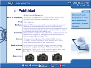 VCT Aula Virtual Tour                                                                            ITN – Red de Maestros
                                                                                                           Innovadores

        e - Publicidad                                                                                               Contenido

                       Objetivos del Proyecto                                                         Objetivos del Proyecto
Áreas de aprendizaje    Tecnologías de la Información y la Comunicación , Computación,                Plan de trabajo del maestro
                       Informática, Publicidad, Lectura expresión oral y escrita.
                                                                                                      Recursos de enseñanza
              Nivel    Medio Superior.
                                                                                                      Evaluaciones y Estándares
          Objetivos    Aplicar la TIC como un potencial de herramientas que favorezcan el
                       desarrollo de las habilidades científicas en el trabajo cotidiano              Información
                       incorporando el uso de dispositivos electrónicos y digitales, equipos de
                       computo como medios eficaces, y como una oportunidad de explorar
                       el significado que tiene la ciencia en su vida.
        Descripción    Elaboración de Tecnologías de la Información y la Comunicación con
                       una Institución existente en la localidad, con el uso de recursos de
                       internet, por alumn@s del básico, Tics .

           Software    Messenger, Internet Explorer, Microsoft Word 2007, Microsoft
                       Excel2007, Microsoft Power Point 2007, Windows Media Player,
                       Movie Maker, Programación HTML, MS-Publisher.

     Palabras claves   Contaminación, medio ambiente recursos sustentables, trabajo
                       colaborativo, competencias, Pagina Publisher, Animación, Gift.
            Autores    Biol. Rodrigo Vargas Yáñez, Lic. en Informática Andrés Marco Báez
                       Díaz, C.B.T.i.s. 166, Tejalpa, Jiutepec, Morelos, México.

                                                                            C
        Documentos
                                                Fotografías
                                                    Fotografías

                                                    CBTis 166




                                                      Página         Explorador
                         Atras       Adelante                                           Salir
                                                      Principal      Web
 