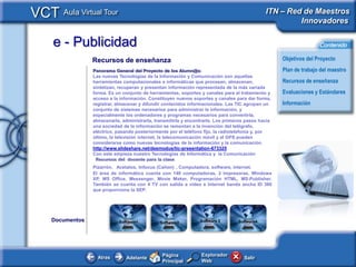 VCT Aula Virtual Tour                                                                          ITN – Red de Maestros
                                                                                                        Innovadores

     e - Publicidad                                                                                                 Contenido

                  Recursos de enseñanza                                                              Objetivos del Proyecto
                  Panorama General del Proyecto de los Alumn@s:                                      Plan de trabajo del maestro
                  Las nuevas Tecnologías de la Información y Comunicación son aquellas
                  herramientas computacionales e informáticas que procesan, almacenan,               Recursos de enseñanza
                  sintetizan, recuperan y presentan información representada de la más variada
                  forma. Es un conjunto de herramientas, soportes y canales para el tratamiento y    Evaluaciones y Estándares
                  acceso a la información. Constituyen nuevos soportes y canales para dar forma,
                  registrar, almacenar y difundir contenidos informacionales. Las TIC agrupan un     Información
                  conjunto de sistemas necesarios para administrar la información, y
                  especialmente los ordenadores y programas necesarios para convertirla,
                  almacenarla, administrarla, transmitirla y encontrarla. Los primeros pasos hacia
                  una sociedad de la información se remontan a la invención del telégrafo,
                  eléctrico, pasando posteriormente por el teléfono fijo, la radiotelefonía y, por
                  último, la televisión internet, la telecomunicación móvil y el GPS pueden
                  considerarse como nuevas tecnologías de la información y la comunicación.
                  http://www.slideshare.net/desmodus/tic-presentation-673325
                  Con este empieza nuestro Tecnologías de Informática y la Comunicación
                   Recursos del docente para la clase
                  Pizarrón, Acetatos, Infocus (Cañon) , Computadora, software, internet.
                  El área de informática cuenta con 140 computadoras, 2 impresoras. Windows
                  XP, MS Office, Messenger, Movie Maker, Programación HTML, MS-Publisher.
                  También se cuenta con 4 TV con salida a video e Internet banda ancha ID 386
                  que proporciona la SEP.




     Documentos              Software1          Software2         Software 3       Software4




                                                 Página           Explorador
                    Atras        Adelante                                             Salir
                                                 Principal        Web
 