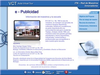 VCT Aula Virtual Tour                                                                           ITN – Red de Maestros
                                                                                                         Innovadores

     e - Publicidad                                                                                                Contenido

                      Información del maestros y la escuela                                         Objetivos del Proyecto
                                                                                                    Plan de trabajo del maestro
                                                    El C.B.T.i.s. No. 166 la casa de
                                                    nosotros, se manejan con grandes de             Recursos de enseñanza
                                                    nuestros equipos deportivos,
                                                    culturales, artísticos y académicos,            Evaluaciones y Estándares
                                                    es parte importante de una
                                                                                                    Información
                                                    comunidad de esta gran ciudad de
                                                    Tejalpa, Jiutepec desde 1982, por
                                                    nuestras aulas han pasado grandes
                                                    estudiantes y ahora importantes,
                                                    industriales, comerciantes y
                                                    profesionales que enorgullecen a
                                                    esta nuestra gran escuela.
   DOCENTE
   Biol. Rodrigo Vargas Yáñez
   6 años de experiencia en el C.B.T.i.s. No. 166
   Biólogo, Candidato a Maestro en Educación y Candidato a Doctor en Educación
   Lic. en Informática Andrés Marco Báez Díaz
   3 años de experiencia en el C.B.T.i.s. No. 166
   Técnico en Computación

   Docente estudiante actual de la Especialidad de Competencias Docentes del Nivel Medio
   Superior, impartido por la Universidad Politécnica SEMS, especialmente el Diplomado por la
   Biología.

           Docentes de carreras diferentes, pero ambos comprometidos con la
                          educación de los jóvenes Jiutepec.

                                                    Página         Explorador
                         Atras       Adelante                                        Salir
                                                    Principal      Web
 