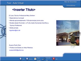 El Liceo Técnico Profesional Mary Graham: Dependencia municipal Atiende aproximadamente 1150 alumnos(as) de la zona. Niveles desde Pre kinder  a 4º año medio Humanista Científico y  Técnico Profesional. Doble jornada [email_address]   Susana Pardo Díaz: Profesor de Estado en Artes Plásticas. [email_address]   
