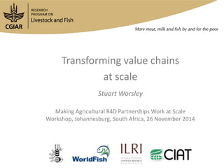Transforming value chains 
at scale 
Stuart Worsley 
Making Agricultural R4D Partnerships Work at Scale 
Workshop, Johannesburg, South Africa, 26 November 2014 
 