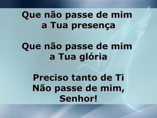 Que não passe de mimQue não passe de mim
a Tua presençaa Tua presença
Que não passe de mimQue não passe de mim
a Tua glóriaa Tua glória
Preciso tanto de TiPreciso tanto de Ti
Não passe de mim,Não passe de mim,
Senhor!Senhor!
 