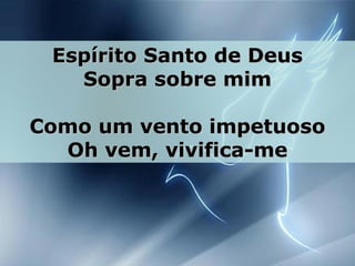Espírito Santo de DeusEspírito Santo de Deus
Sopra sobre mimSopra sobre mim
Como um vento impetuosoComo um vento impetuoso
Oh vem, vivifica-meOh vem, vivifica-me
 