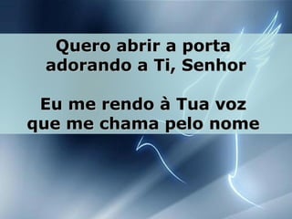 Quero abrir a portaQuero abrir a porta
adorando a Ti, Senhoradorando a Ti, Senhor
Eu me rendo à Tua vozEu me rendo à Tua voz
que me chama pelo nomeque me chama pelo nome
 