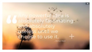 16
Any powerful idea is
absolutely fascinating
and absolutely  
useless until we
choose to use it.
“ _ Richard Bach
 